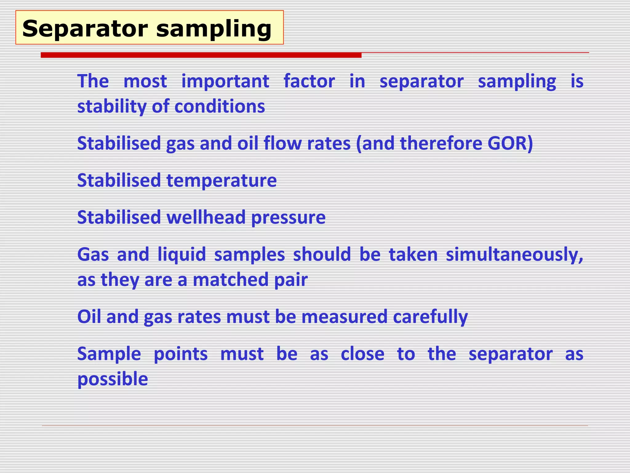 Separator sampling
The most important factor in separator sampling is
stability of conditions
Stabilised gas and oil flow rates (and therefore GOR)
Stabilised temperature
Stabilised wellhead pressure
Gas and liquid samples should be taken simultaneously,
as they are a matched pair
Oil and gas rates must be measured carefully
Sample points must be as close to the separator as
possible
 