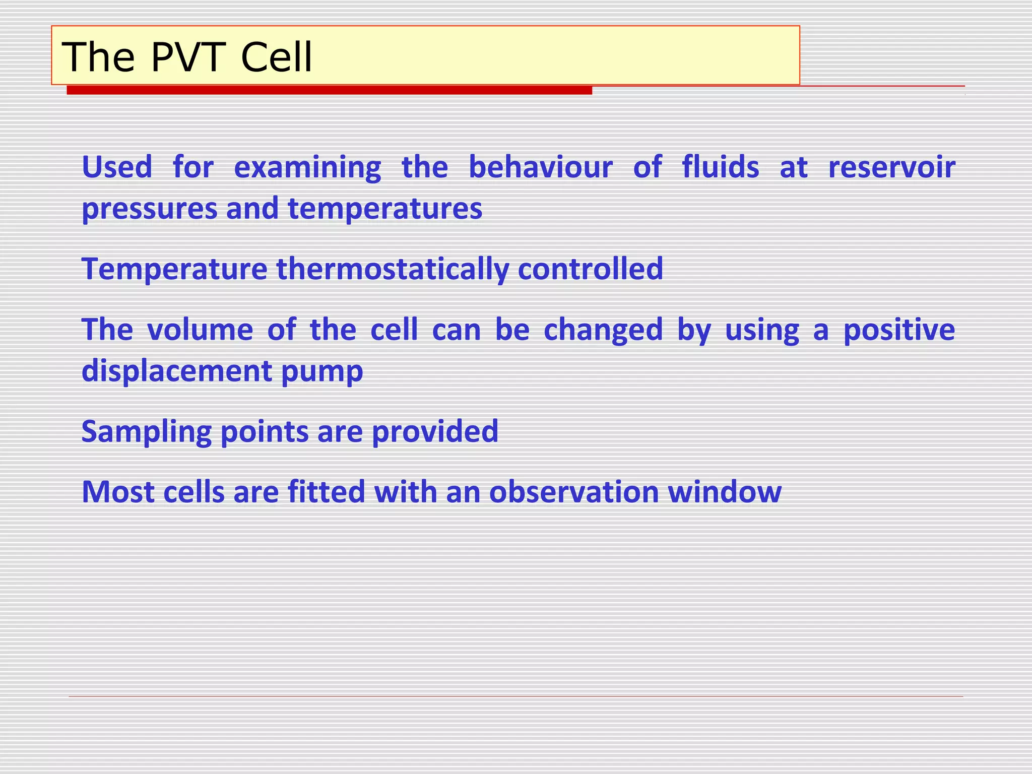 The PVT Cell
Used for examining the behaviour of fluids at reservoir
pressures and temperatures
Temperature thermostatically controlled
The volume of the cell can be changed by using a positive
displacement pump
Sampling points are provided
Most cells are fitted with an observation window
 