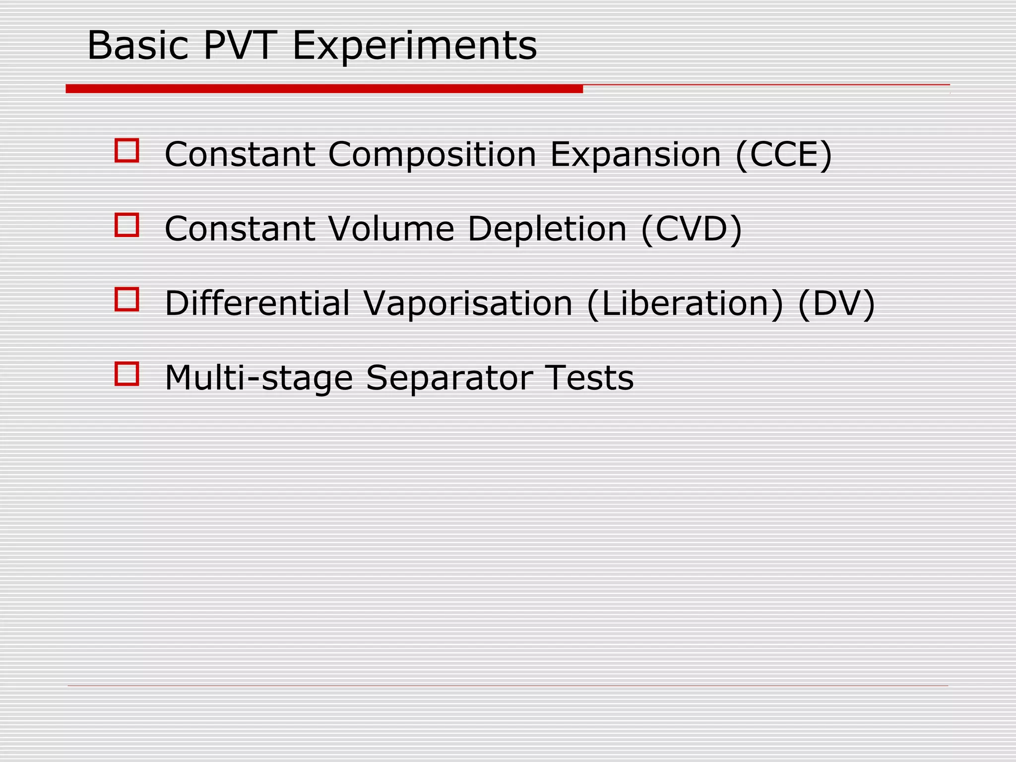 Basic PVT Experiments
 Constant Composition Expansion (CCE)
 Constant Volume Depletion (CVD)
 Differential Vaporisation (Liberation) (DV)
 Multi-stage Separator Tests
 