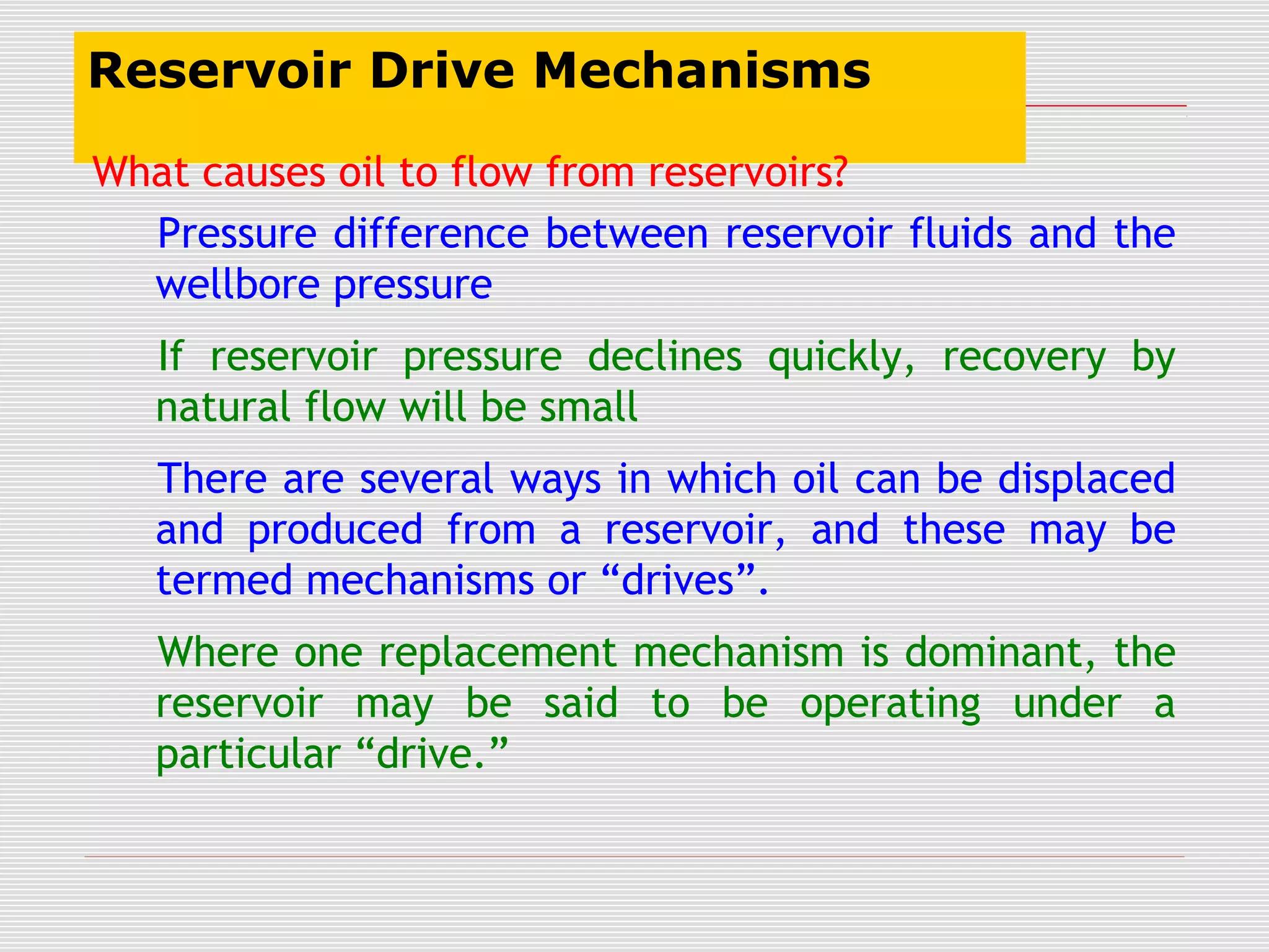 Reservoir Drive Mechanisms
What causes oil to flow from reservoirs?
Pressure difference between reservoir fluids and the
wellbore pressure
If reservoir pressure declines quickly, recovery by
natural flow will be small
There are several ways in which oil can be displaced
and produced from a reservoir, and these may be
termed mechanisms or “drives”.
Where one replacement mechanism is dominant, the
reservoir may be said to be operating under a
particular “drive.”
 