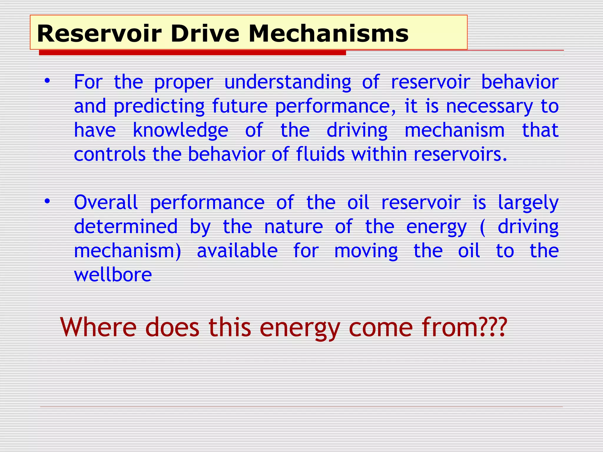 Reservoir Drive Mechanisms
• For the proper understanding of reservoir behavior
and predicting future performance, it is necessary to
have knowledge of the driving mechanism that
controls the behavior of fluids within reservoirs.
• Overall performance of the oil reservoir is largely
determined by the nature of the energy ( driving
mechanism) available for moving the oil to the
wellbore
Where does this energy come from???
 