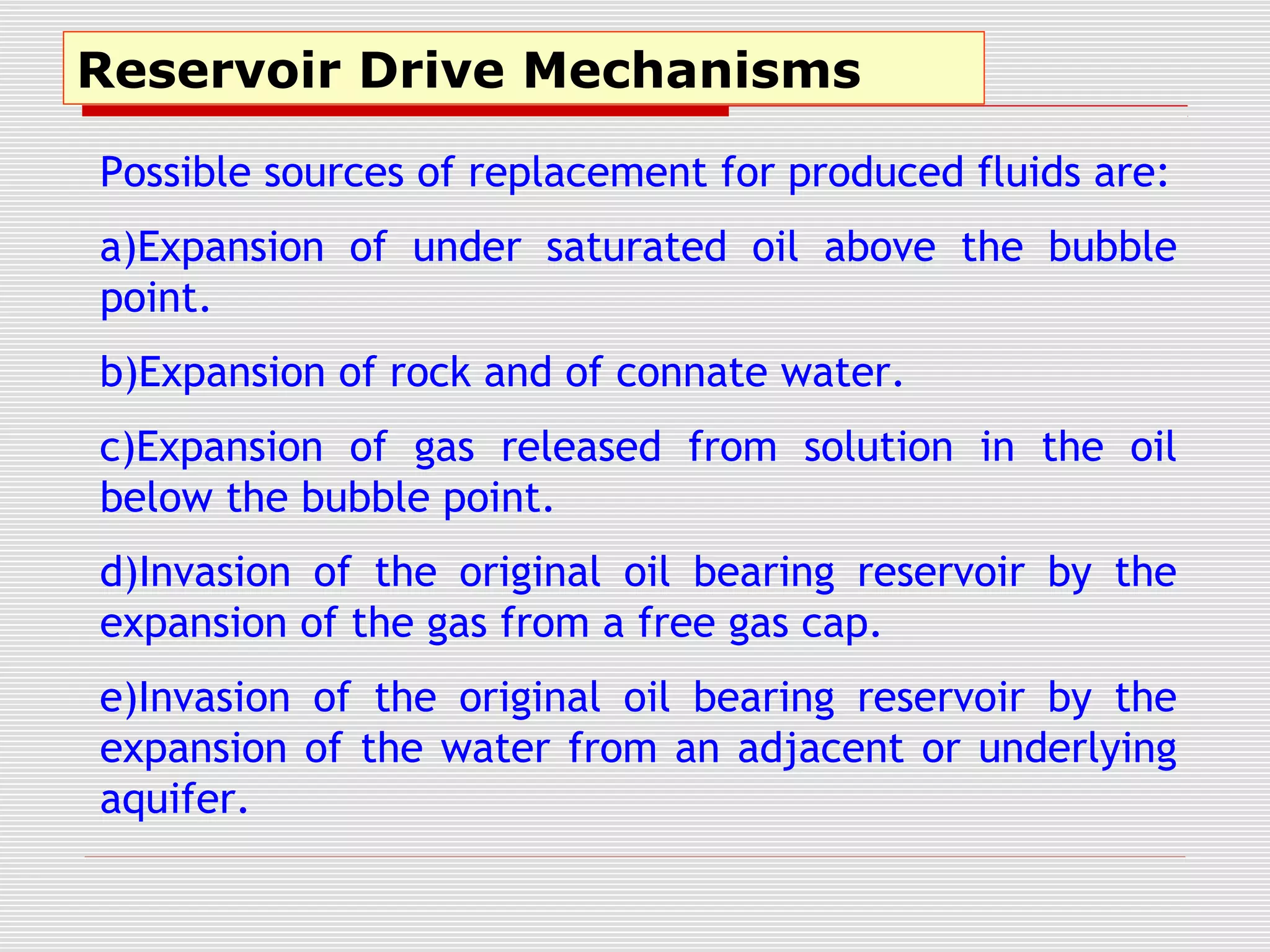 Reservoir Drive Mechanisms
Possible sources of replacement for produced fluids are:
a)Expansion of under saturated oil above the bubble
point.
b)Expansion of rock and of connate water.
c)Expansion of gas released from solution in the oil
below the bubble point.
d)Invasion of the original oil bearing reservoir by the
expansion of the gas from a free gas cap.
e)Invasion of the original oil bearing reservoir by the
expansion of the water from an adjacent or underlying
aquifer.
 