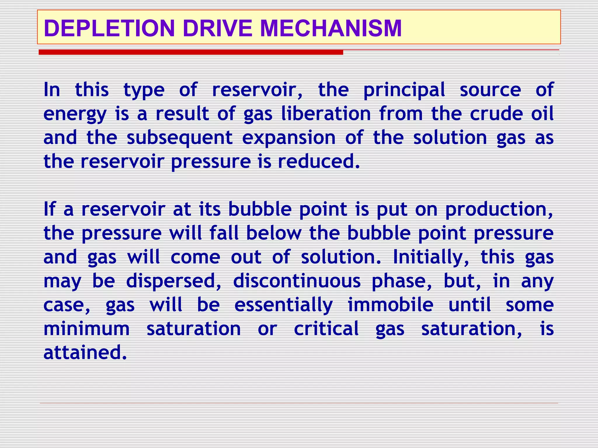 DEPLETION DRIVE MECHANISM
In this type of reservoir, the principal source of
energy is a result of gas liberation from the crude oil
and the subsequent expansion of the solution gas as
the reservoir pressure is reduced.
If a reservoir at its bubble point is put on production,
the pressure will fall below the bubble point pressure
and gas will come out of solution. Initially, this gas
may be dispersed, discontinuous phase, but, in any
case, gas will be essentially immobile until some
minimum saturation or critical gas saturation, is
attained.
 