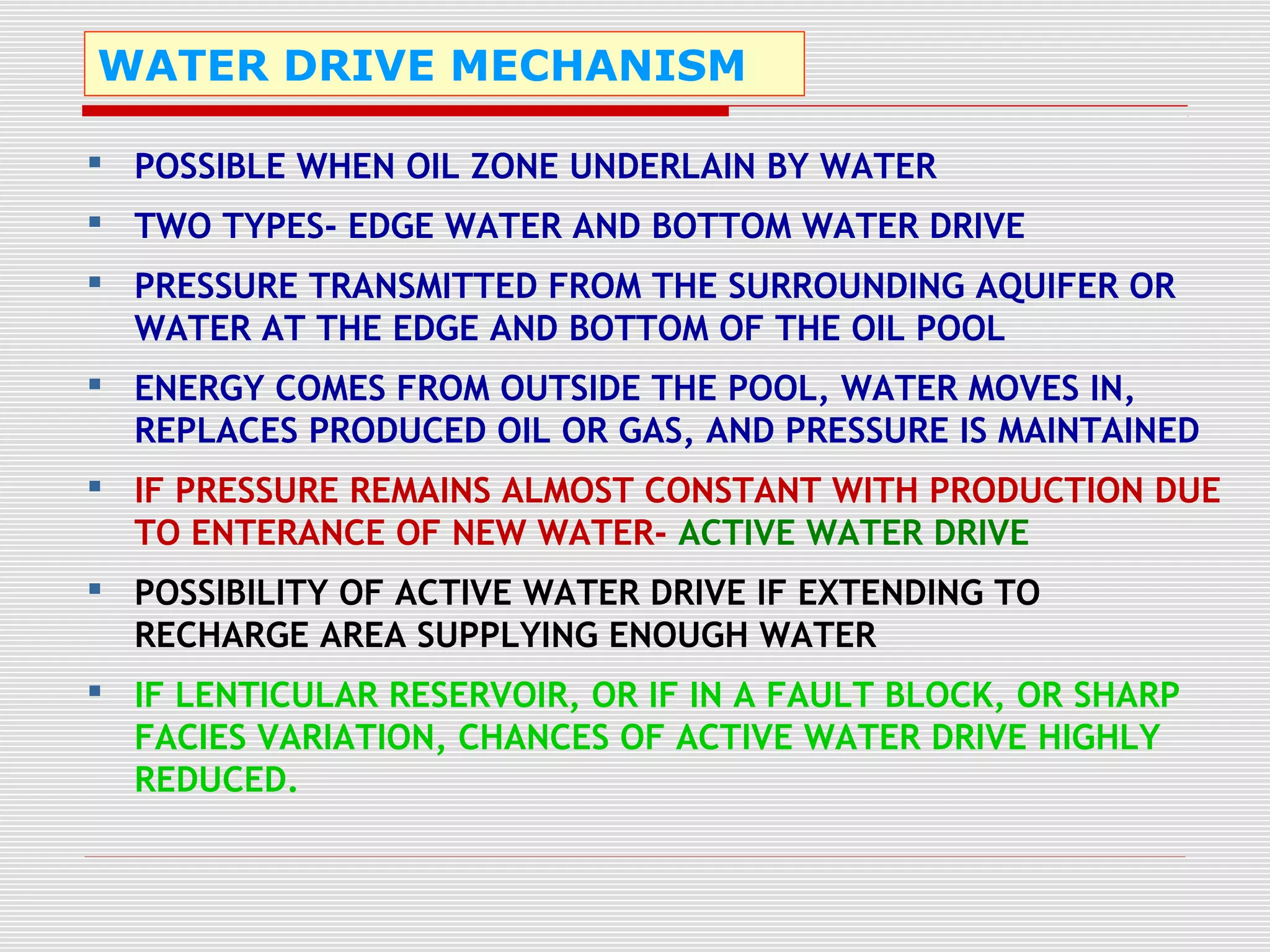 WATER DRIVE MECHANISM
 POSSIBLE WHEN OIL ZONE UNDERLAIN BY WATER
 TWO TYPES- EDGE WATER AND BOTTOM WATER DRIVE
 PRESSURE TRANSMITTED FROM THE SURROUNDING AQUIFER OR
WATER AT THE EDGE AND BOTTOM OF THE OIL POOL
 ENERGY COMES FROM OUTSIDE THE POOL, WATER MOVES IN,
REPLACES PRODUCED OIL OR GAS, AND PRESSURE IS MAINTAINED
 IF PRESSURE REMAINS ALMOST CONSTANT WITH PRODUCTION DUE
TO ENTERANCE OF NEW WATER- ACTIVE WATER DRIVE
 POSSIBILITY OF ACTIVE WATER DRIVE IF EXTENDING TO
RECHARGE AREA SUPPLYING ENOUGH WATER
 IF LENTICULAR RESERVOIR, OR IF IN A FAULT BLOCK, OR SHARP
FACIES VARIATION, CHANCES OF ACTIVE WATER DRIVE HIGHLY
REDUCED.
 
