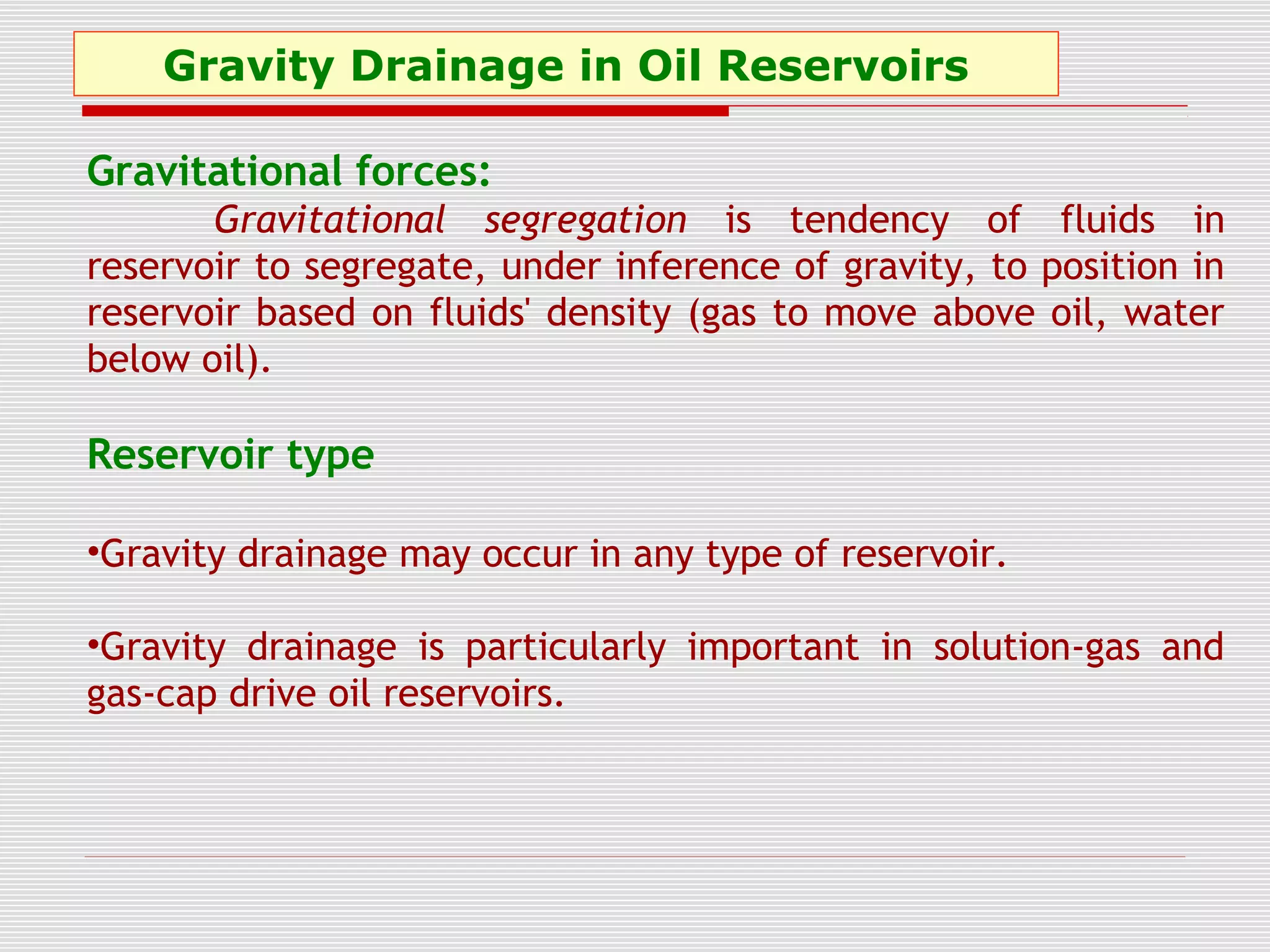 Gravity Drainage in Oil Reservoirs
Gravitational forces:
Gravitational segregation is tendency of fluids in
reservoir to segregate, under inference of gravity, to position in
reservoir based on fluids' density (gas to move above oil, water
below oil).
Reservoir type
•Gravity drainage may occur in any type of reservoir.
•Gravity drainage is particularly important in solution-gas and
gas-cap drive oil reservoirs.
 