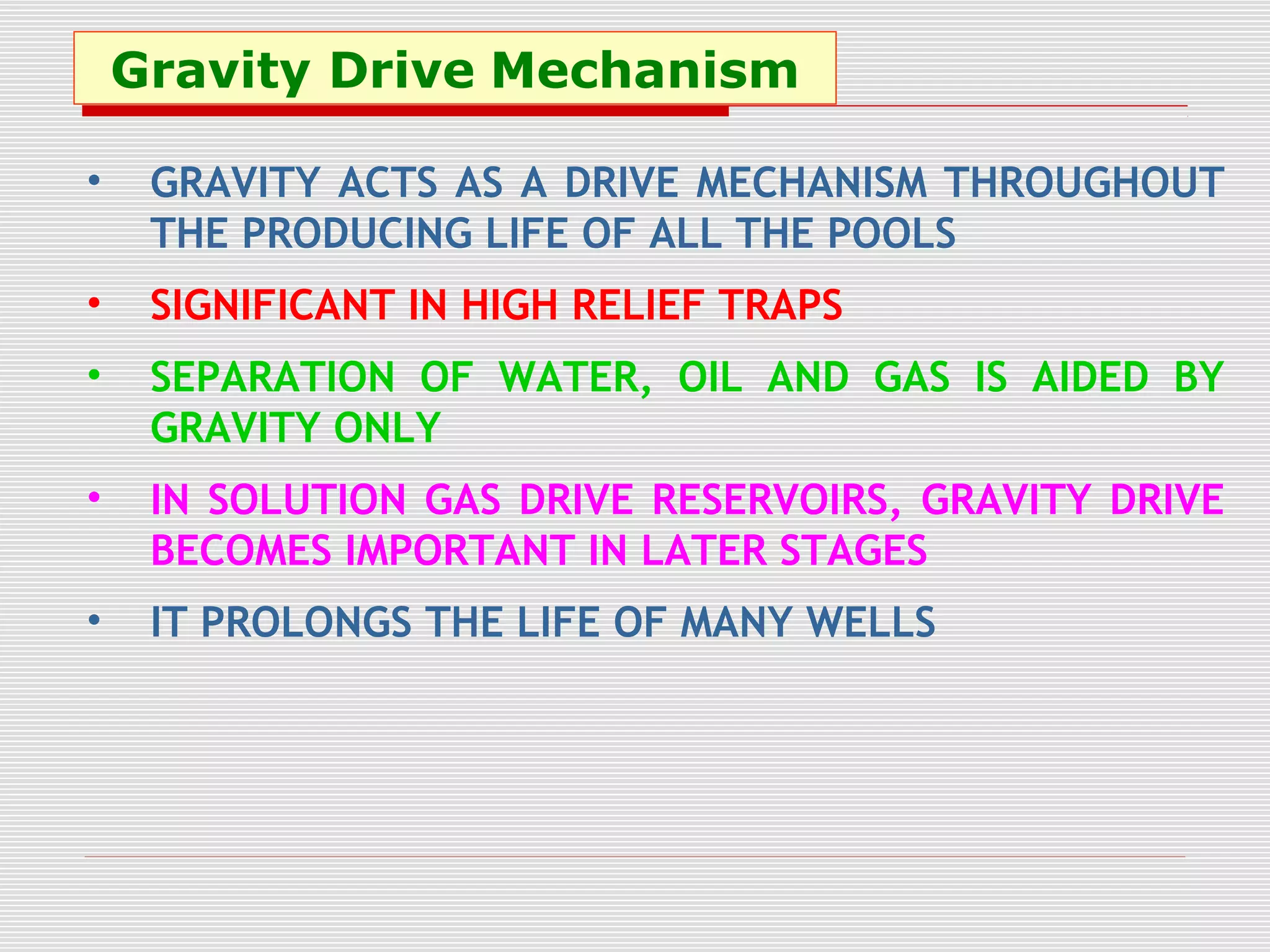 Gravity Drive Mechanism
• GRAVITY ACTS AS A DRIVE MECHANISM THROUGHOUT
THE PRODUCING LIFE OF ALL THE POOLS
• SIGNIFICANT IN HIGH RELIEF TRAPS
• SEPARATION OF WATER, OIL AND GAS IS AIDED BY
GRAVITY ONLY
• IN SOLUTION GAS DRIVE RESERVOIRS, GRAVITY DRIVE
BECOMES IMPORTANT IN LATER STAGES
• IT PROLONGS THE LIFE OF MANY WELLS
 
