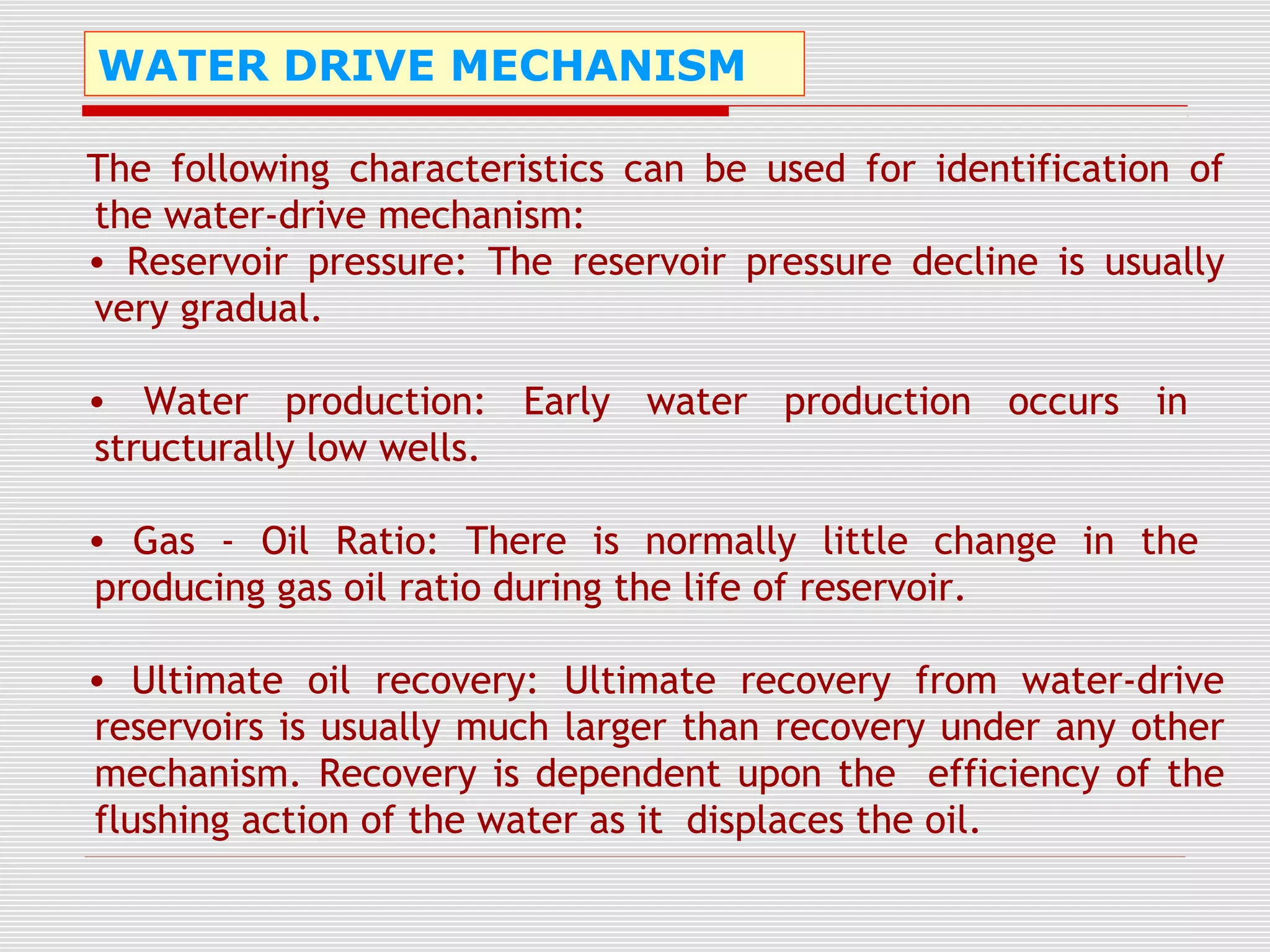 WATER DRIVE MECHANISM
The following characteristics can be used for identification of
the water-drive mechanism:
• Reservoir pressure: The reservoir pressure decline is usually
very gradual.
• Water production: Early water production occurs in
structurally low wells.
• Gas - Oil Ratio: There is normally little change in the
producing gas oil ratio during the life of reservoir.
• Ultimate oil recovery: Ultimate recovery from water-drive
reservoirs is usually much larger than recovery under any other
mechanism. Recovery is dependent upon the efficiency of the
flushing action of the water as it displaces the oil.
 