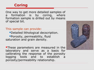 Coring
One way to get more detailed samples of
a formation is by coring, where
formation sample is drilled out by means
of special bit.
This sample can provide:
Detailed lithological decscription.
Porosity, permeability, fluid
saturation and grain density.
These parameters are measured in the
laboratory and serve as a basis for
calibrating the response of the porosity
logging tools and to establish a
porosity/permeability relationship.
 