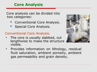 Core Analysis
Core analysis can be divided into
two categories:
 Conventional Core Analysis.
 Special Core Analysis.
Conventional Core Analysis.
• The core is usually slabbed, cut
lengthwise to make the structure
visible.
• Provides information on lithology, residual
fluid saturation, ambient porosity, ambient
gas permeability and grain density.
 