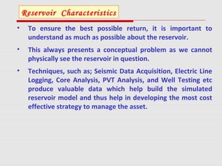 • To ensure the best possible return, it is important to
understand as much as possible about the reservoir.
• This always presents a conceptual problem as we cannot
physically see the reservoir in question.
• Techniques, such as; Seismic Data Acquisition, Electric Line
Logging, Core Analysis, PVT Analysis, and Well Testing etc
produce valuable data which help build the simulated
reservoir model and thus help in developing the most cost
effective strategy to manage the asset.
Reservoir Characteristics
 