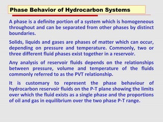 A phase is a definite portion of a system which is homogeneous
throughout and can be separated from other phases by distinct
boundaries.
Solids, liquids and gases are phases of matter which can occur,
depending on pressure and temperature. Commonly, two or
three different fluid phases exist together in a reservoir.
Any analysis of reservoir fluids depends on the relationships
between pressure, volume and temperature of the fluids
commonly referred to as the PVT relationship.
It is customary to represent the phase behaviour of
hydrocarbon reservoir fluids on the P-T plane showing the limits
over which the fluid exists as a single phase and the proportions
of oil and gas in equilibrium over the two phase P-T range.
Phase Behavior of Hydrocarbon Systems
 