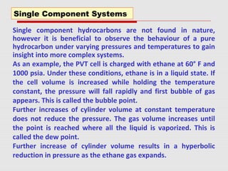 Single component hydrocarbons are not found in nature,
however it is beneficial to observe the behaviour of a pure
hydrocarbon under varying pressures and temperatures to gain
insight into more complex systems.
As an example, the PVT cell is charged with ethane at 60° F and
1000 psia. Under these conditions, ethane is in a liquid state. If
the cell volume is increased while holding the temperature
constant, the pressure will fall rapidly and first bubble of gas
appears. This is called the bubble point.
Further increases of cylinder volume at constant temperature
does not reduce the pressure. The gas volume increases until
the point is reached where all the liquid is vaporized. This is
called the dew point.
Further increase of cylinder volume results in a hyperbolic
reduction in pressure as the ethane gas expands.
Single Component Systems
 