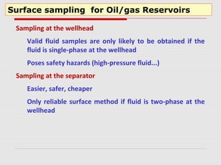 Surface sampling for Oil/gas Reservoirs
Sampling at the wellhead
Valid fluid samples are only likely to be obtained if the
fluid is single-phase at the wellhead
Poses safety hazards (high-pressure fluid...)
Sampling at the separator
Easier, safer, cheaper
Only reliable surface method if fluid is two-phase at the
wellhead
 