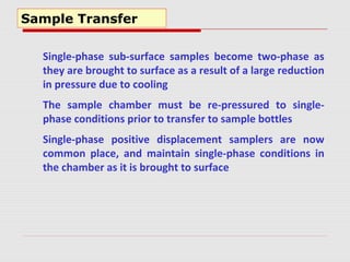 Sample Transfer
Single-phase sub-surface samples become two-phase as
they are brought to surface as a result of a large reduction
in pressure due to cooling
The sample chamber must be re-pressured to single-
phase conditions prior to transfer to sample bottles
Single-phase positive displacement samplers are now
common place, and maintain single-phase conditions in
the chamber as it is brought to surface
 