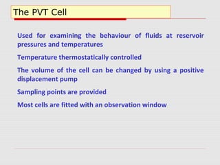The PVT Cell
Used for examining the behaviour of fluids at reservoir
pressures and temperatures
Temperature thermostatically controlled
The volume of the cell can be changed by using a positive
displacement pump
Sampling points are provided
Most cells are fitted with an observation window
 