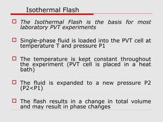 Isothermal Flash
 The Isothermal Flash is the basis for most
laboratory PVT experiments
 Single-phase fluid is loaded into the PVT cell at
temperature T and pressure P1
 The temperature is kept constant throughout
the experiment (PVT cell is placed in a heat
bath)
 The fluid is expanded to a new pressure P2
(P2<P1)
 The flash results in a change in total volume
and may result in phase changes
 
