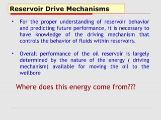 Reservoir Drive Mechanisms
• For the proper understanding of reservoir behavior
and predicting future performance, it is necessary to
have knowledge of the driving mechanism that
controls the behavior of fluids within reservoirs.
• Overall performance of the oil reservoir is largely
determined by the nature of the energy ( driving
mechanism) available for moving the oil to the
wellbore
Where does this energy come from???
 