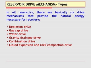 RESERVOIR DRIVE MECHANISM- Types
In oil reservoirs, there are basically six drive
mechanisms that provide the natural energy
necessary for recovery:
• Depletion drive
• Gas cap drive
• Water drive
• Gravity drainage drive
• Combination drive
• Liquid expansion and rock compaction drive
 