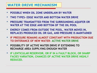 WATER DRIVE MECHANISM
 POSSIBLE WHEN OIL ZONE UNDERLAIN BY WATER
 TWO TYPES- EDGE WATER AND BOTTOM WATER DRIVE
 PRESSURE TRANSMITTED FROM THE SURROUNDING AQUIFER OR
WATER AT THE EDGE AND BOTTOM OF THE OIL POOL
 ENERGY COMES FROM OUTSIDE THE POOL, WATER MOVES IN,
REPLACES PRODUCED OIL OR GAS, AND PRESSURE IS MAINTAINED
 IF PRESSURE REMAINS ALMOST CONSTANT WITH PRODUCTION DUE
TO ENTERANCE OF NEW WATER- ACTIVE WATER DRIVE
 POSSIBILITY OF ACTIVE WATER DRIVE IF EXTENDING TO
RECHARGE AREA SUPPLYING ENOUGH WATER
 IF LENTICULAR RESERVOIR, OR IF IN A FAULT BLOCK, OR SHARP
FACIES VARIATION, CHANCES OF ACTIVE WATER DRIVE HIGHLY
REDUCED.
 