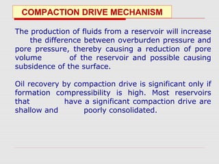 COMPACTION DRIVE MECHANISM
The production of fluids from a reservoir will increase
the difference between overburden pressure and
pore pressure, thereby causing a reduction of pore
volume of the reservoir and possible causing
subsidence of the surface.
Oil recovery by compaction drive is significant only if
formation compressibility is high. Most reservoirs
that have a significant compaction drive are
shallow and poorly consolidated.
 