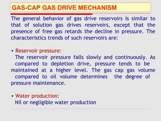 GAS-CAP GAS DRIVE MECHANISM
The general behavior of gas drive reservoirs is similar to
that of solution gas drives reservoirs, except that the
presence of free gas retards the decline in pressure. The
characteristics trends of such reservoirs are:
• Reservoir pressure:
The reservoir pressure falls slowly and continuously. As
compared to depletion drive, pressure tends to be
maintained at a higher level. The gas cap gas volume
compared to oil volume determines the degree of
pressure maintenance.
• Water production:
Nil or negligible water production
 
