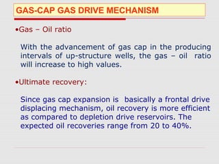GAS-CAP GAS DRIVE MECHANISM
•Gas – Oil ratio
With the advancement of gas cap in the producing
intervals of up-structure wells, the gas – oil ratio
will increase to high values.
•Ultimate recovery:
Since gas cap expansion is basically a frontal drive
displacing mechanism, oil recovery is more efficient
as compared to depletion drive reservoirs. The
expected oil recoveries range from 20 to 40%.
 