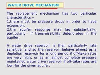 WATER DRIVE MECHANISM
The replacement mechanism has two particular
characteristics –
1.there must be pressure drops in order to have
expansion,
2.the aquifer response may lag substantially,
particularly if transmissibility deteriorates in the
aquifer.
A water drive reservoir is then particularly rate
sensitive, and so the reservoir behave almost as a
depletion reservoir for a long period if off-take rates
are very high, or as an almost complete pressure
maintained water drive reservoir if off-take rates are
low, for the given aquifer.
 