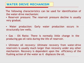 WATER DRIVE MECHANISM
The following characteristics can be used for identification of
the water-drive mechanism:
• Reservoir pressure: The reservoir pressure decline is usually
very gradual.
• Water production: Early water production occurs in
structurally low wells.
• Gas - Oil Ratio: There is normally little change in the
producing gas oil ratio during the life of reservoir.
• Ultimate oil recovery: Ultimate recovery from water-drive
reservoirs is usually much larger than recovery under any other
mechanism. Recovery is dependent upon the efficiency of the
flushing action of the water as it displaces the oil.
 