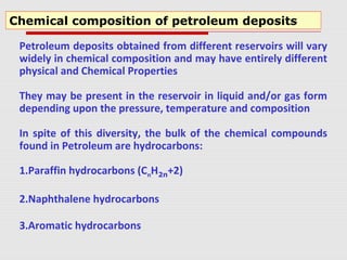 Petroleum deposits obtained from different reservoirs will vary
widely in chemical composition and may have entirely different
physical and Chemical Properties
They may be present in the reservoir in liquid and/or gas form
depending upon the pressure, temperature and composition
In spite of this diversity, the bulk of the chemical compounds
found in Petroleum are hydrocarbons:
1.Paraffin hydrocarbons (CnH2n+2)
2.Naphthalene hydrocarbons
3.Aromatic hydrocarbons
Chemical composition of petroleum deposits
 