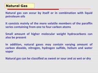 Natural gas can occur by itself or in combination with liquid
petroleum oils
It consists mainly of the more volatile members of the paraffin
series containing from one to four carbon atoms
Small amount of higher molecular weight hydrocarbons can
also be present
In addition, natural gases may contain varying amount of
carbon dioxide, nitrogen, hydrogen sulfide, helium and water
vapor
Natural gas can be classified as sweet or sour and as wet or dry
Natural Gas
 