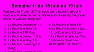 Semaine 1: du 15 juin au 19 juin
Welcome to French 2! This week we’re learning about la
routine and reflexive verbs. We’re also reviewing the present
tense as well as telling time.
1. La Routine Discussion 1 A
2. La Routine Writing 1 B
3. La Routine TPR Quiz
4. La Routine Section 1 Quiz
5. La Routine Writing 2 B
6. La Routine Speaking 2 C
(song)
8. La Routine Writing 3 B
9. La Routine Section 3 Quiz
10. La Routine Unit Exam
11.La Routine Listening Test
12. Attend at least one
REQUIRED LIVE CLASS
 
