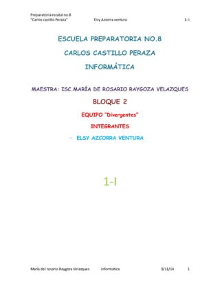 Preparatoria estatal no.8 
“Carlos castillo Peraza” Elsy Azcorra ventura 1- I 
ESCUELA PREPARATORIA NO.8 
CARLOS CASTILLO PERAZA 
INFORMÁTICA 
MAESTRA: ISC.MARÍA DE ROSARIO RAYGOZA VELAZQUES 
BLOQUE 2 
EQUIPO “Divergentes” 
INTEGRANTES 
· ELSY AZCORRA VENTURA 
1-I 
María del rosario Raygoza Velazques informática 9/11/14 1 
 