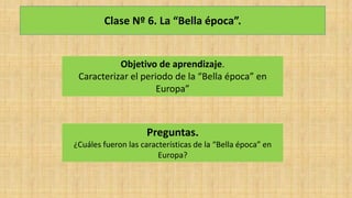 Clase Nº 6. La “Bella época”.
Objetivo de aprendizaje.
Caracterizar el periodo de la “Bella época” en
Europa”
Preguntas.
¿Cuáles fueron las características de la “Bella época” en
Europa?
 