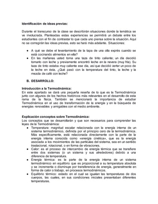 Identificación de ideas previas:
Durante el transcurso de la clase se describirán situaciones donde la temática se
ve involucrada. Planteadas estas experiencias se permitirá un debate entre los
estudiantes con el fin de contrastar lo que cada uno piensa sobre la situación. Aquí
no se corregirán las ideas previas, esto se hará más adelante. Situaciones:
● A qué se debe el levantamiento de la tapa de una olla exprés cuando se
está cocinando alimentos en ella?
● En las mañanas usted toma una taza de tinto caliente; un día decidió
tomarlo con leche y previamente encontró leche en la nevera (muy fría). Su
taza de tinto estaba muy caliente ese día, así que decidió verter un poco de
la leche en ésta. ¿Qué pasó con la temperatura del tinto, la leche y la
mezcla de café con leche?
B. DESARROLLO:
Introducción a la Termodinámica:
En este apartado se dará una pequeña reseña de lo que es la Termodinámica
junto con algunos de los hechos históricos más relevantes en el desarrollo de esta
rama de la física. También se mencionará la importancia de estudiar
Termodinámica en el uso de transformación de la energía y en la búsqueda de
energías renovables y amigables con el medio ambiente.
Explicación conceptos sobre Termodinámica:
Los conceptos que se desarrollarán y que son necesarios para comprender las
leyes de la Termodinámica:
● Temperatura: magnitud escalar relacionada con la energía interna de un
sistema termodinámico, definida por el principio cero de la termodinámica.
Más específicamente, está relacionada directamente con la parte de la
energía interna conocida como «energía cinética», que es la energía
asociada a los movimientos de las partículas del sistema, sea en un sentido
traslacional, rotacional, o en forma de vibraciones.
● Calor: es el proceso de intercambio de energía térmica que se transfiere
entre dos sistemas (o un sistema y sus alrededores) debido a una
diferencia de temperatura.
● Energía térmica: es la parte de la energía interna de un sistema
termodinámico en equilibrio que es proporcional a su temperatura absoluta
y se incrementa o disminuye por transferencia de energía, generalmente en
forma de calor o trabajo, en procesos termodinámicos.
● Equilibrio térmico: estado en el cual se igualan las temperaturas de dos
cuerpos, las cuales, en sus condiciones iniciales presentaban diferentes
temperaturas.
 