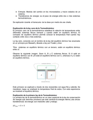 ● Entropía: Medida del cambio en los microestados y macro estados de un
sistema.
● Transferencia de energía: es el paso de energía entre dos o más sistemas
termodinámicos.
Se explicarán durante el transcurso de la clase por medio de una charla.
Explicación de la ley cero de la Termodinámica:
El principio cero de la termodinámica establece la relación de temperaturas entre
diferentes sistemas físicos siempre y cuando estén en equilibrio térmico. El
concepto de equilibrio térmico permite conocer la temperatura final cuando hay
contacto entre dos o más sistemas.
La ley cero, conocida con el nombre de la ley del equilibrio térmico fue enunciada
en un principio por Maxwell y llevada a ley por Fowler y dice:
“Dos sistemas en equilibrio térmico con un tercero, están en equilibrio térmico
entre sí”.
Observe la siguiente imagen. Sean A, B y C sistemas físicos. Si A está en
equilibrio térmico con B y B está en equilibrio térmico con C, entonces A y C están
en equilibrio térmico.
Este principio se explicará a través de dos recipientes con agua fría y caliente. Se
mezclaran, luego se analizará la temperatura final de estos. Con esta experiencia
se mostrará el equilibrio térmico.
Explicación de la primera ley de la Termodinámica:
La primera ley de la termodinámica es un caso especial de la ley de conservación
de energía que describe procesos que solo cambian la energía interna y las únicas
transferencias de energía son mediante calor y trabajo:
∆𝐸 𝐸𝐸𝐸 = 𝐸 + 𝐸
 