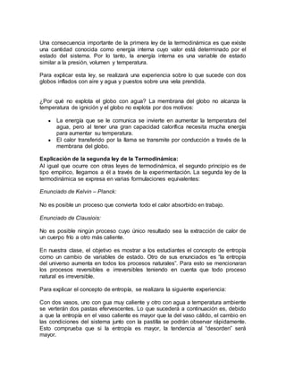 Una consecuencia importante de la primera ley de la termodinámica es que existe
una cantidad conocida como energía interna cuyo valor está determinado por el
estado del sistema. Por lo tanto, la energía interna es una variable de estado
similar a la presión, volumen y temperatura.
Para explicar esta ley, se realizará una experiencia sobre lo que sucede con dos
globos inflados con aire y agua y puestos sobre una vela prendida.
¿Por qué no explota el globo con agua? La membrana del globo no alcanza la
temperatura de ignición y el globo no explota por dos motivos:
● La energía que se le comunica se invierte en aumentar la temperatura del
agua, pero al tener una gran capacidad calorífica necesita mucha energía
para aumentar su temperatura.
● El calor transferido por la llama se transmite por conducción a través de la
membrana del globo.
Explicación de la segunda ley de la Termodinámica:
Al igual que ocurre con otras leyes de termodinámica, el segundo principio es de
tipo empírico, llegamos a él a través de la experimentación. La segunda ley de la
termodinámica se expresa en varias formulaciones equivalentes:
Enunciado de Kelvin – Planck:
No es posible un proceso que convierta todo el calor absorbido en trabajo.
Enunciado de Clausiois:
No es posible ningún proceso cuyo único resultado sea la extracción de calor de
un cuerpo frío a otro más caliente.
En nuestra clase, el objetivo es mostrar a los estudiantes el concepto de entropía
como un cambio de variables de estado. Otro de sus enunciados es “la entropía
del universo aumenta en todos los procesos naturales”. Para esto se mencionaran
los procesos reversibles e irreversibles teniendo en cuenta que todo proceso
natural es irreversible.
Para explicar el concepto de entropía, se realizara la siguiente experiencia:
Con dos vasos, uno con gua muy caliente y otro con agua a temperatura ambiente
se verterán dos pastas efervescentes. Lo que sucederá a continuación es, debido
a que la entropía en el vaso caliente es mayor que la del vaso cálido, el cambio en
las condiciones del sistema junto con la pastilla se podrán observar rápidamente.
Esto comprueba que si la entropía es mayor, la tendencia al “desorden” será
mayor.
 