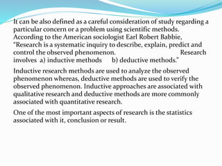 It can be also defined as a careful consideration of study regarding a
particular concern or a problem using scientific methods.
According to the American sociologist Earl Robert Babbie,
“Research is a systematic inquiry to describe, explain, predict and
control the observed phenomenon. Research
involves a) inductive methods b) deductive methods.”
Inductive research methods are used to analyze the observed
phenomenon whereas, deductive methods are used to verify the
observed phenomenon. Inductive approaches are associated with
qualitative research and deductive methods are more commonly
associated with quantitative research.
One of the most important aspects of research is the statistics
associated with it, conclusion or result.
 