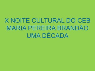 X NOITE CULTURAL DO CEB
MARIA PEREIRA BRANDÃO
      UMA DÉCADA
 