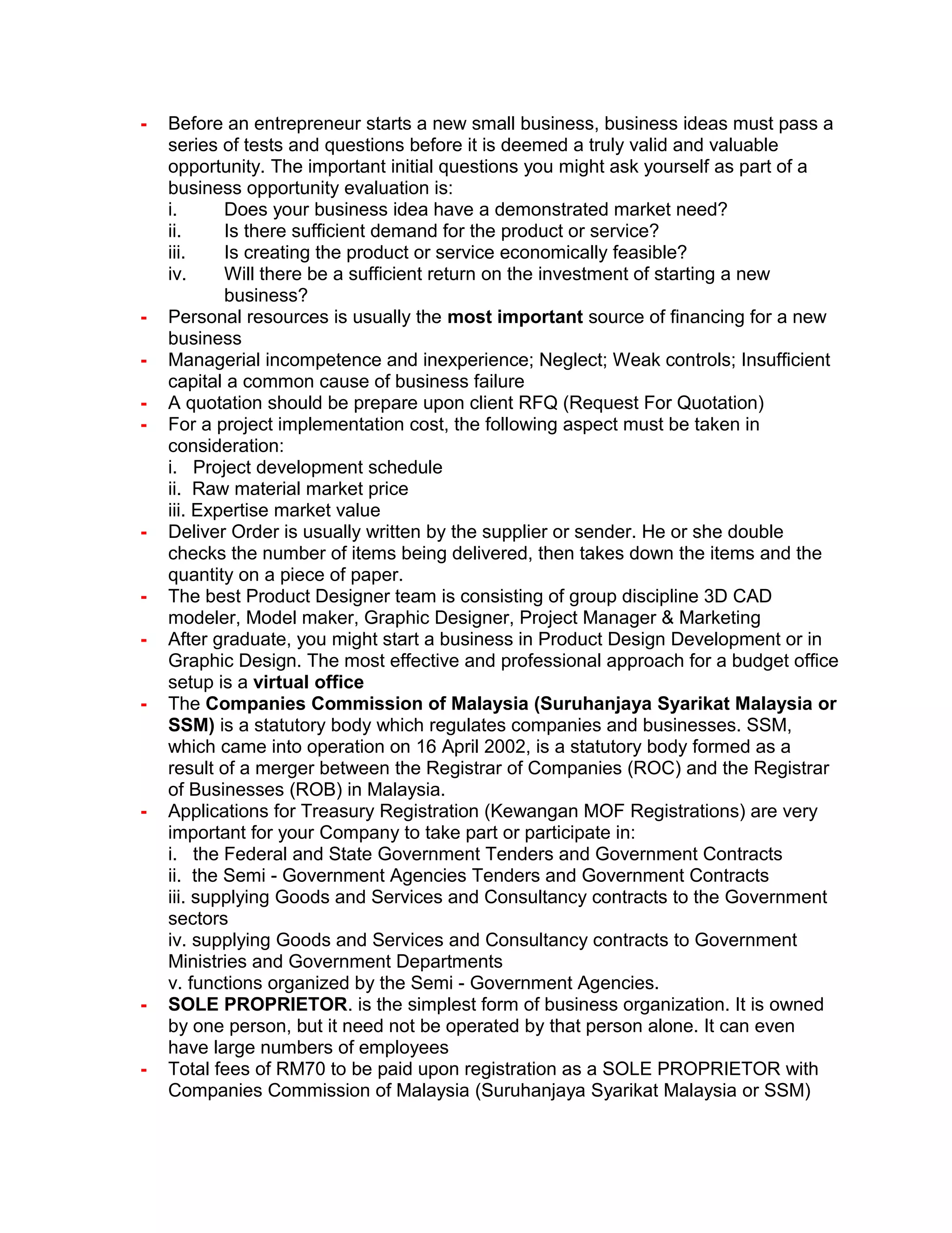 - Before an entrepreneur starts a new small business, business ideas must pass a
series of tests and questions before it is deemed a truly valid and valuable
opportunity. The important initial questions you might ask yourself as part of a
business opportunity evaluation is:
i. Does your business idea have a demonstrated market need?
ii. Is there sufficient demand for the product or service?
iii. Is creating the product or service economically feasible?
iv. Will there be a sufficient return on the investment of starting a new
business?
- Personal resources is usually the most important source of financing for a new
business
- Managerial incompetence and inexperience; Neglect; Weak controls; Insufficient
capital a common cause of business failure
- A quotation should be prepare upon client RFQ (Request For Quotation)
- For a project implementation cost, the following aspect must be taken in
consideration:
i. Project development schedule
ii. Raw material market price
iii. Expertise market value
- Deliver Order is usually written by the supplier or sender. He or she double
checks the number of items being delivered, then takes down the items and the
quantity on a piece of paper.
- The best Product Designer team is consisting of group discipline 3D CAD
modeler, Model maker, Graphic Designer, Project Manager & Marketing
- After graduate, you might start a business in Product Design Development or in
Graphic Design. The most effective and professional approach for a budget office
setup is a virtual office
- The Companies Commission of Malaysia (Suruhanjaya Syarikat Malaysia or
SSM) is a statutory body which regulates companies and businesses. SSM,
which came into operation on 16 April 2002, is a statutory body formed as a
result of a merger between the Registrar of Companies (ROC) and the Registrar
of Businesses (ROB) in Malaysia.
- Applications for Treasury Registration (Kewangan MOF Registrations) are very
important for your Company to take part or participate in:
i. the Federal and State Government Tenders and Government Contracts
ii. the Semi - Government Agencies Tenders and Government Contracts
iii. supplying Goods and Services and Consultancy contracts to the Government
sectors
iv. supplying Goods and Services and Consultancy contracts to Government
Ministries and Government Departments
v. functions organized by the Semi - Government Agencies.
- SOLE PROPRIETOR. is the simplest form of business organization. It is owned
by one person, but it need not be operated by that person alone. It can even
have large numbers of employees
- Total fees of RM70 to be paid upon registration as a SOLE PROPRIETOR with
Companies Commission of Malaysia (Suruhanjaya Syarikat Malaysia or SSM)
 