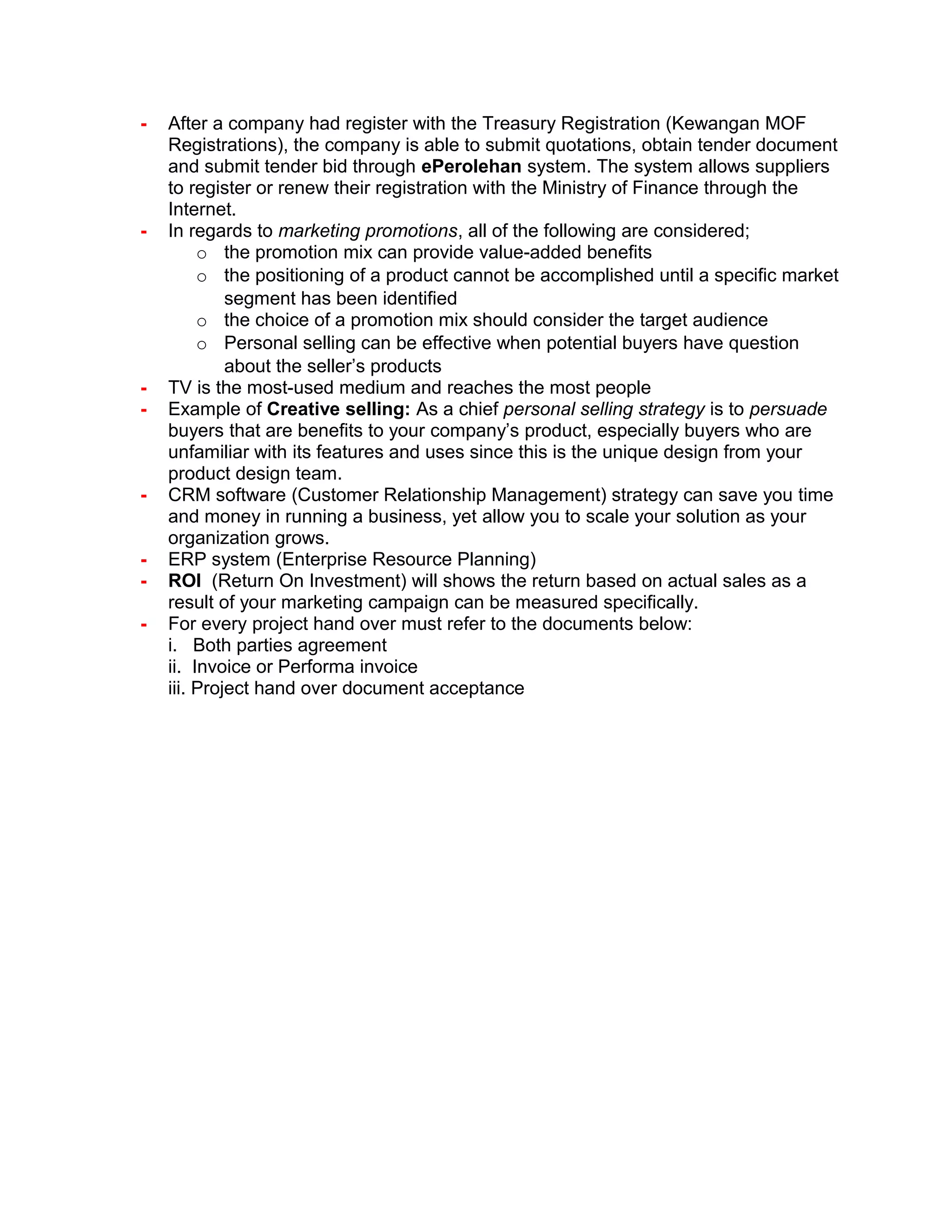 - After a company had register with the Treasury Registration (Kewangan MOF
Registrations), the company is able to submit quotations, obtain tender document
and submit tender bid through ePerolehan system. The system allows suppliers
to register or renew their registration with the Ministry of Finance through the
Internet.
- In regards to marketing promotions, all of the following are considered;
o the promotion mix can provide value-added benefits
o the positioning of a product cannot be accomplished until a specific market
segment has been identified
o the choice of a promotion mix should consider the target audience
o Personal selling can be effective when potential buyers have question
about the seller’s products
- TV is the most-used medium and reaches the most people
- Example of Creative selling: As a chief personal selling strategy is to persuade
buyers that are benefits to your company’s product, especially buyers who are
unfamiliar with its features and uses since this is the unique design from your
product design team.
- CRM software (Customer Relationship Management) strategy can save you time
and money in running a business, yet allow you to scale your solution as your
organization grows.
- ERP system (Enterprise Resource Planning)
- ROI (Return On Investment) will shows the return based on actual sales as a
result of your marketing campaign can be measured specifically.
- For every project hand over must refer to the documents below:
i. Both parties agreement
ii. Invoice or Performa invoice
iii. Project hand over document acceptance
 