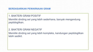 BERDASARKAN PEWARNAAN GRAM
1. BAKTERI GRAM POSITIF
Memiliki dinding sel yang lebih sederhana, banyak mengandung
peptidoglikan.
2. BAKTERI GRAM NEGATIF
Memiliki dinding sel yang lebih kompleks, kandungan peptidoglikan
lebih sedikit.
 