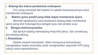 i. Batang dan kokus pembentuk endospora
Cirri yang menonjol dari bakteri ini adalah kemampuannya untuk
membentuk endospora
j. Bakteri gram positif yang tidak dapat membentuk spora.
Memiliki laktobacilus yaitu berbentuk batang tidak membentuk
spora yang erat hubungannya dengan susu dan produk susu
k. Bangsa Actinomycetales
Sel bentuk batang memanjang mirip hifa jamur, dan cenderung
bercabang-cabang.
l. Rickettsiae
Adalah parasit interseluler, tidak mempunyai kemampuan
mengadakan reaksi enzimatik untuk menghasilkan sejumlah ATP yang
cukup untuk reproduksinya.
 