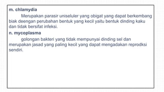 m. chlamydia
Merupakan parasir uniseluler yang obigat yang dapat berkembang
biak deengan perubahan bentuk yang kecil yaitu bentuk dinding kaku
dan tidak bersifat infeksi.
n. mycoplasma
golongan bakteri yang tidak mempunyai dinding sel dan
merupakan jasad yang paling kecil yang dapat mengadakan reprodksi
sendiri.
 
