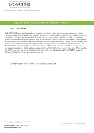 Dms Intelligence™ Intelligent Customer Engagement 
About LIVE MARKETING 
LIVE MARKETING is the auto industry's first data driven marketing engine platform and connects over 9 million consumer records from the dealerships own data management system, builds consumer profile, markets a vehicle to those buyers, to call them to engage with the dealer, in a very time sensitive campaign. Founded by a team of veteran automotive and visionary pioneers in the data community, serving dealers for over 36 years, the company's mission is to disrupt traditional, old fashion campaigns and drive showroom-up rates through the roof. Allowing auto dealers to concentrate on selling, rather than mindless routine marketing habits that prove to be worthless. LIVE MARKETING has patent-pending unique algorithm that is used to mine the data in your DMS, and is delivering campaigns through direct, digital, and email designed to reach the right customers at the right time. This technology has a high conversion rate and at a fraction of the cost of other marketing options. LIVE MARKETING is based in Tampa, Florida. More info: www.mylivemarketing.com 
CLIENTS INCLUDE: TOYOTA | HYUNDAI | FORD | SUBURU | CHEVROLET 
Visit www.mylivemarketing.com for more details. 
Direct contact call 1-855-795-3322 or dani@mylivemarketing.com 
© LIVE MARKETING, 2014 All Rights Reserved 
Florida | Georgia | New York | California | Washington DC| Detroit | Utah | Texas 