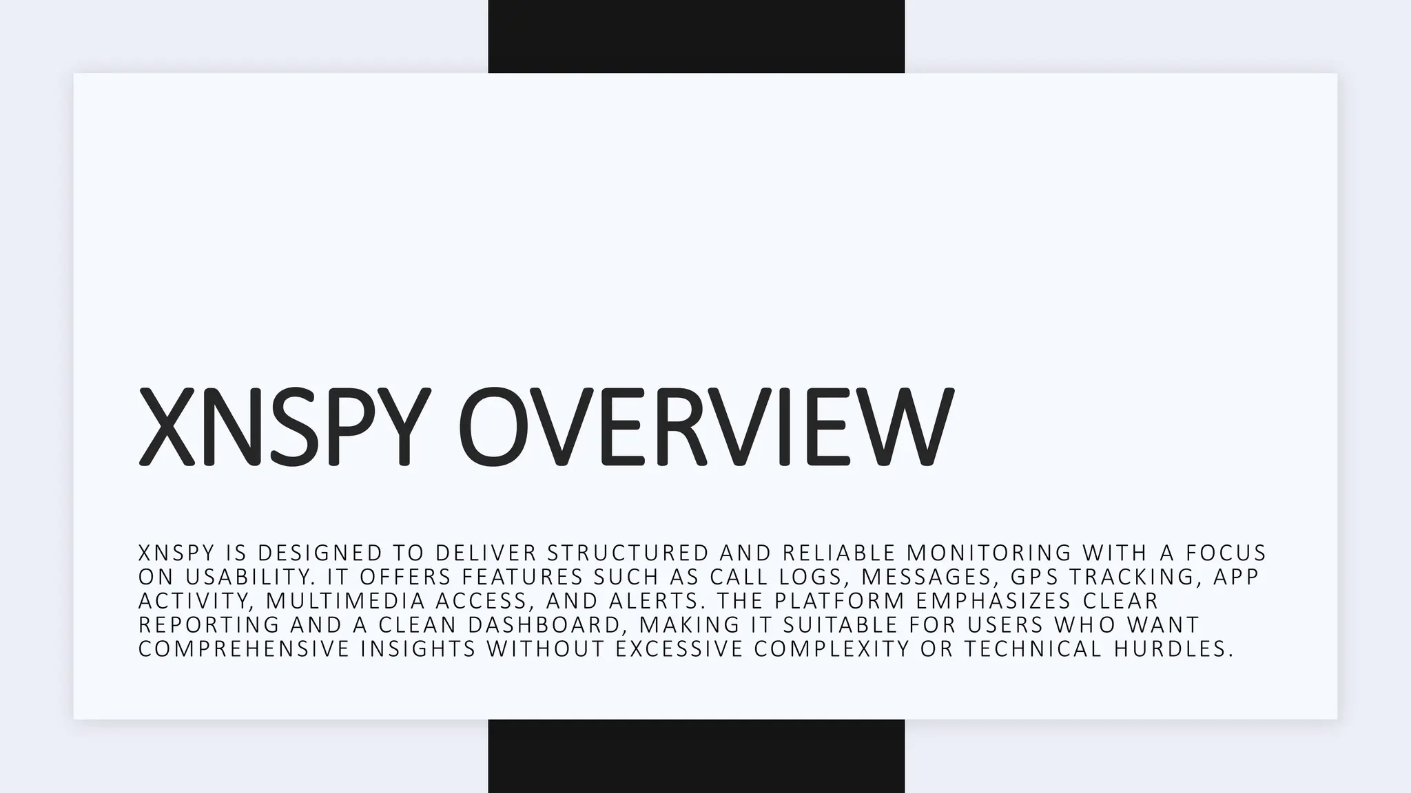XNSPY OVERVIEW
XNSPY IS DESIGNED TO DELIVER STRUCTURED AND RELIABLE MONITORING WITH A FOCUS
ON USABILITY. IT OFFERS FEATURES SUCH AS CALL LOGS, MESSAGES, GP S TRACKING, APP
ACTIVITY, MULTIMEDIA ACCESS, AND ALERTS. THE PLATFORM EMPHASIZES CLEAR
REPORTING AND A CLEAN DASHBOARD, MAKING IT SUITABLE FOR USERS WH O WANT
COMPREHENSIVE INSIGHTS WITHOUT EXCESSIVE COMPLEXITY OR TECHNICAL HURDLES.
 