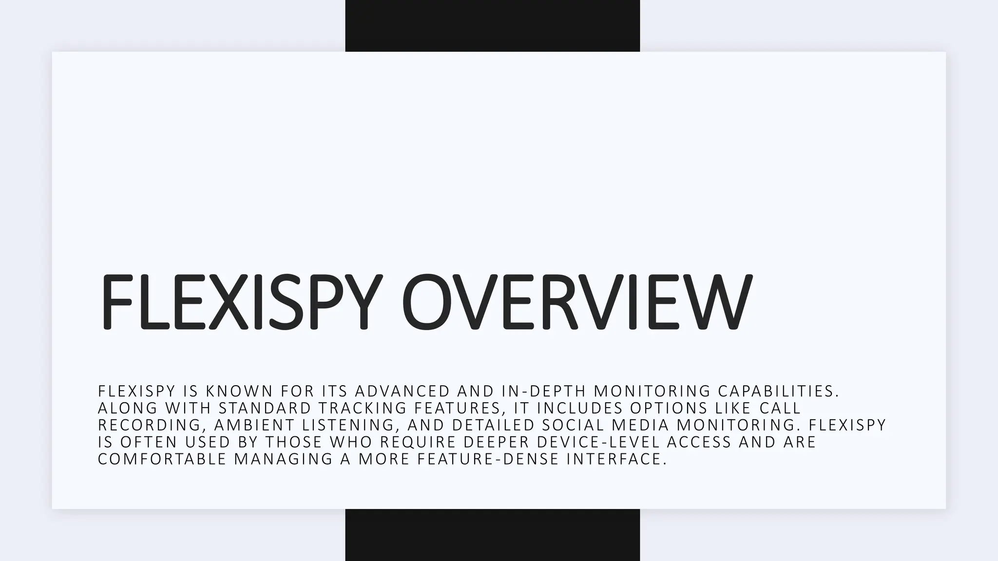 FLEXISPY OVERVIEW
FLEXISPY IS KNOWN FOR ITS ADVANCED AND IN -DEPTH MONITORING CAPABILITIES.
ALONG WITH STANDARD TRACKING FEATURES, IT INCLUDES OPTIONS LIKE CALL
RECORDING, AMBIENT LISTENING, AND DETAILED SOCIAL MEDIA MONITORI NG. FLEXISPY
IS OFTEN USED BY THOSE WHO REQUIRE DEEPER DEVICE -LEVEL ACCESS AND ARE
COMFORTABLE MANAGING A MORE FEATURE-DENSE INTERFACE.
 