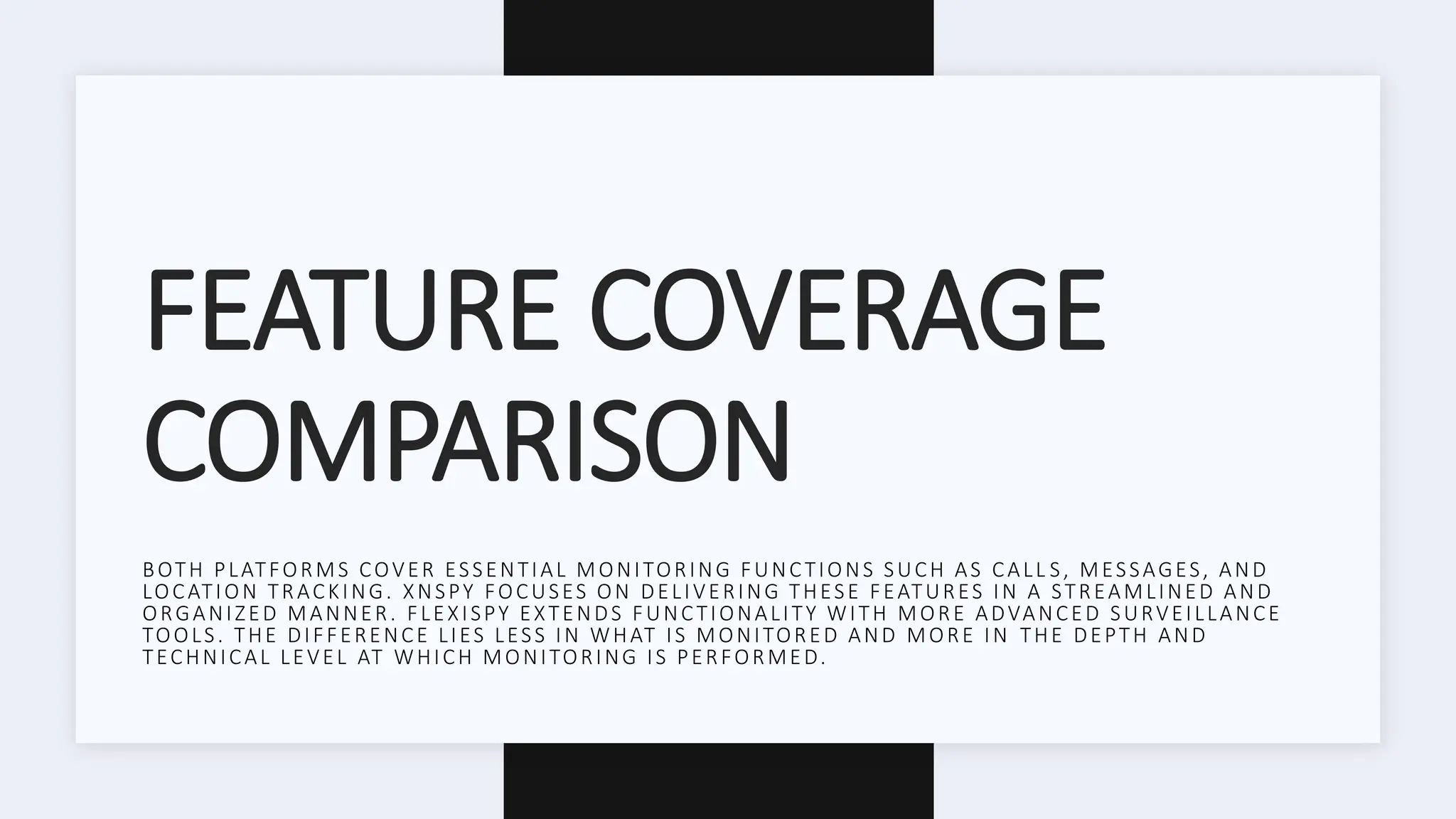 FEATURE COVERAGE
COMPARISON
BOTH PLATFORMS COVER ESSENTIAL MONITORING FUNCTIONS SUCH AS CALL S, MESSAGES, AND
LOCATION TRACKING. XNSPY FOCUSES ON DELIVERING THESE FEATURES IN A STREAMLINED AND
ORGANIZED MANNER. FLEXISPY EXTENDS FUNCTIONALITY WITH MORE ADVANCED SURVEILLANCE
TOOLS. THE DIFFERENCE LIES LESS IN WHAT IS MONITORED AND MORE IN THE DEPTH AND
TECHNICAL LEVEL AT WHICH MONITORING IS PERFORMED.
 