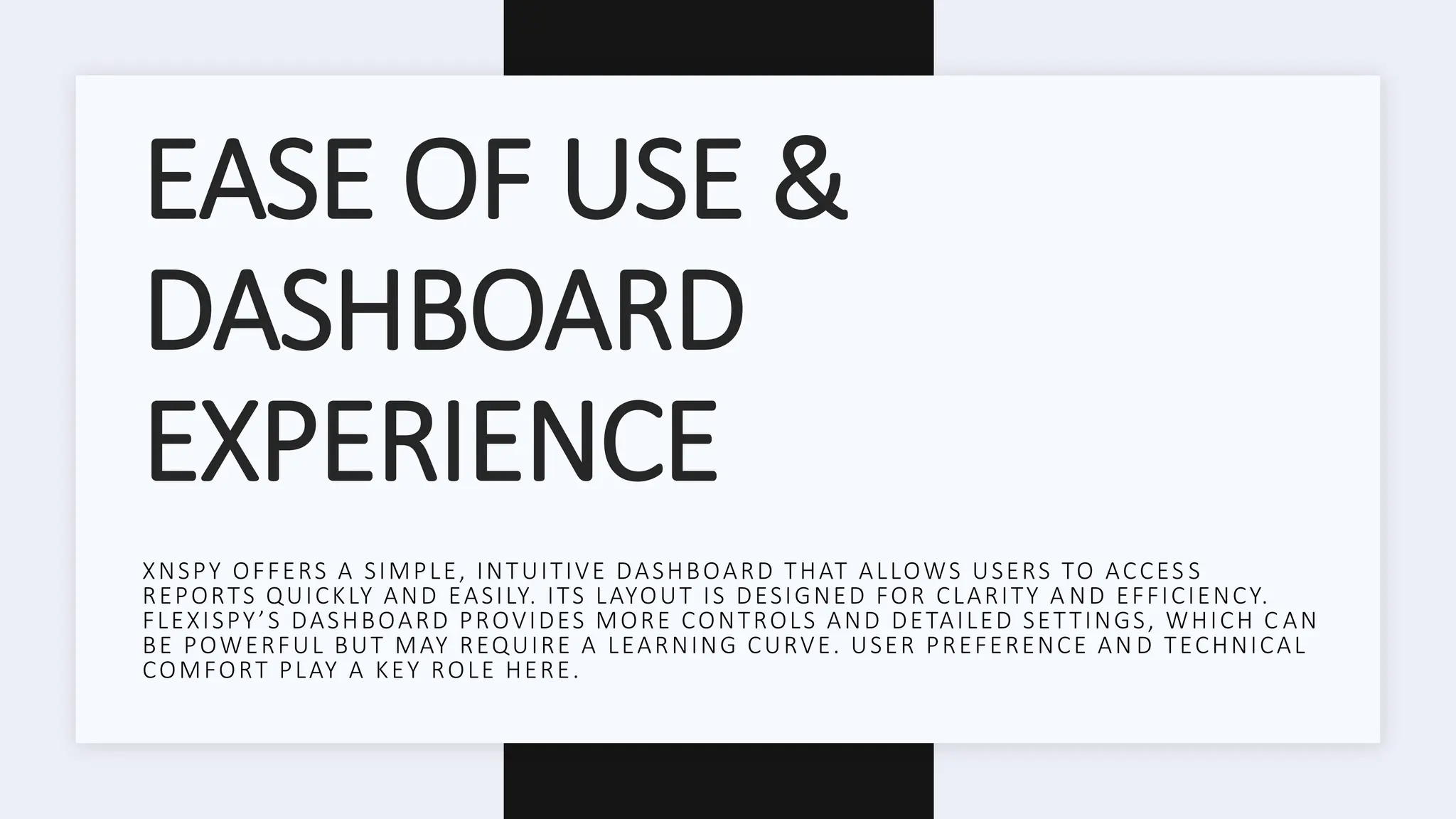 EASE OF USE &
DASHBOARD
EXPERIENCE
XNSPY OFFERS A SIMPLE, INTUITIVE DASHBOARD THAT ALLOWS USERS TO ACCES S
REPORTS QUICKLY AND EASILY. ITS LAYOUT IS DESIGNED FOR CLARITY A ND EFFICIENCY.
FLEXISPY’S DASHBOARD PROVIDES MORE CONTROLS AND DETAILED SETTINGS, WHICH C AN
BE POWERFUL BUT MAY REQUIRE A LEARNING CURVE. USER PREFERENCE AN D TECHNICAL
COMFORT PLAY A KEY ROLE HERE.
 