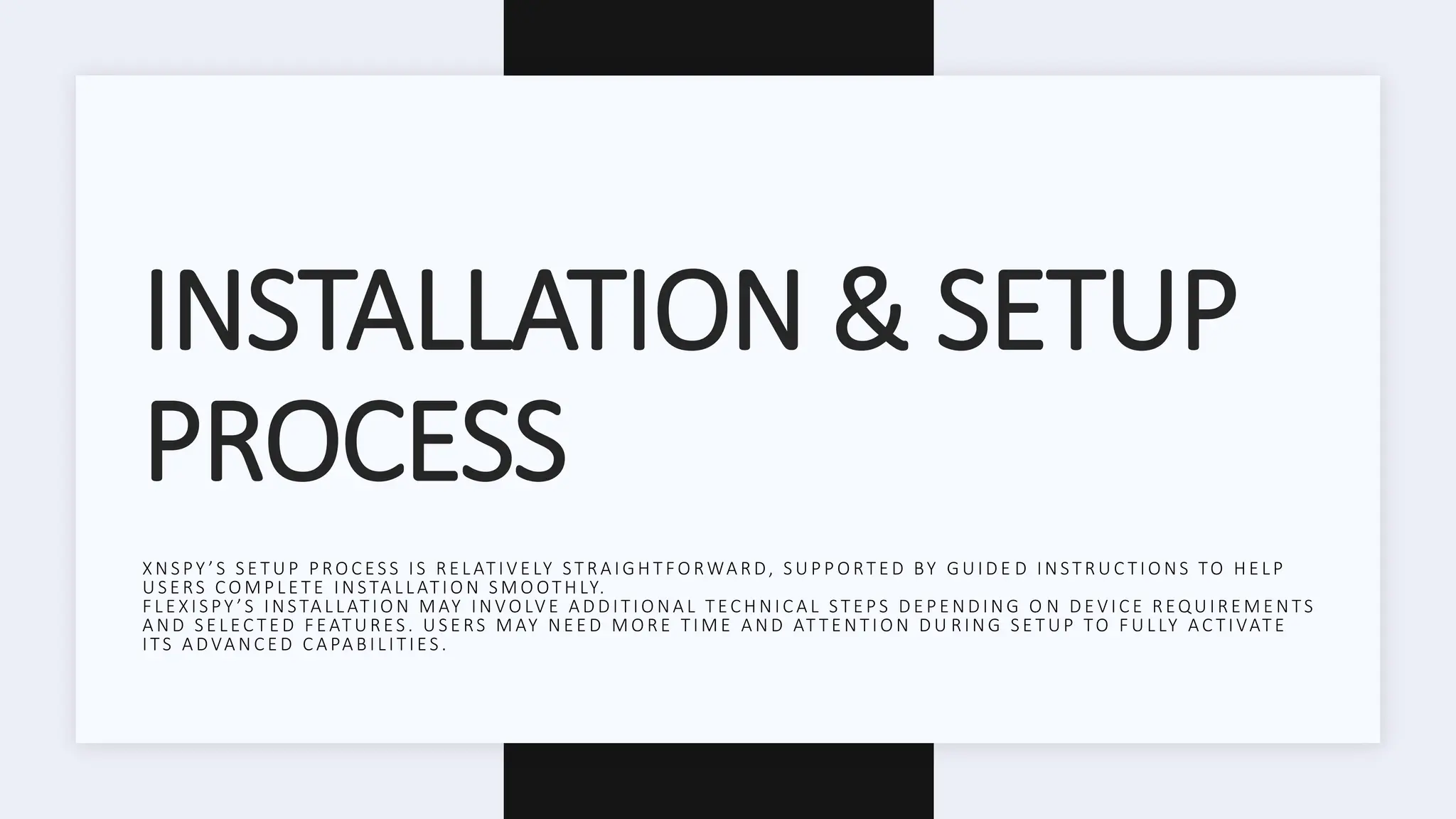 INSTALLATION & SETUP
PROCESS
X N S PY ’ S S E T U P P RO C ES S I S R E L AT I V E LY ST R A I G H T FO RWA R D, S U P P O RT E D BY G U I D E D I N ST R U C T I O NS TO H E L P
U S E RS CO M P L E T E I N STA L L AT I O N S M O OT H LY.
F L E X I S PY ’ S I N STA L L AT I O N M AY I N VO LV E A D D I T I O N A L T EC H N I C A L ST E P S D E P E N D I N G O N D E V I C E R EQ U I R E M E N TS
A N D S E L EC T E D F EAT U R ES . U S E RS M AY N E E D M O R E T I M E A N D AT T E N T I O N D U R IN G S E T UP TO F U L LY AC T I VAT E
I TS A D VA N C E D C A PA B I L I T I ES .
 