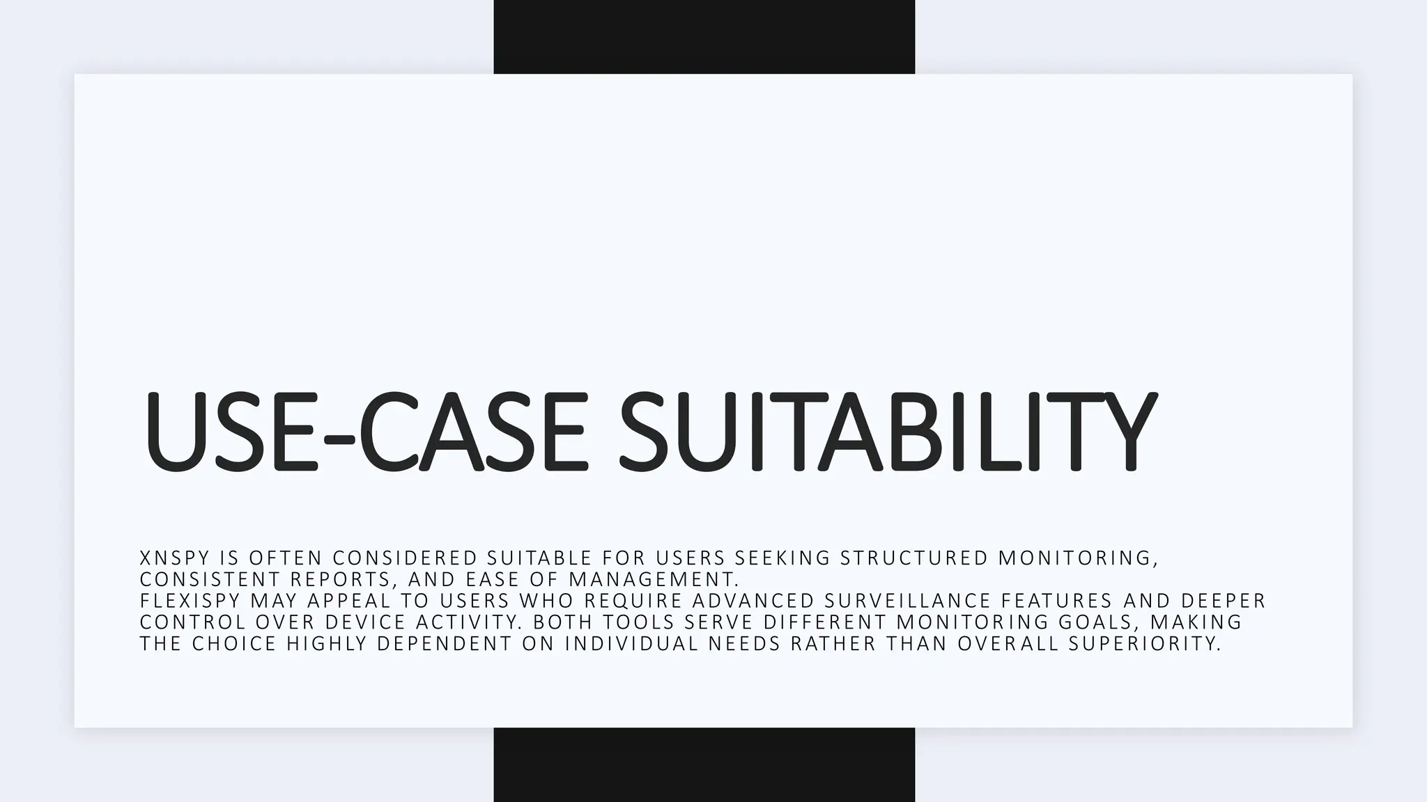 USE-CASE SUITABILITY
XNSPY IS OFTEN CONSIDERED SUITABLE FOR USERS SEEKING STRUCTURED MONIT ORING,
CONSISTENT REPORTS, AND EASE OF MANAGEMENT.
FLEXISPY MAY APPEAL TO USERS WHO REQUIRE ADVANCED SURVEILLANCE FEATURES AND DEEPER
CONTROL OVER DEVICE ACTIVITY. BOTH TOOLS SERVE DIFFERENT MONITOR ING GOALS, MAKING
THE CHOICE HIGHLY DEPENDENT ON INDIVIDUAL NEEDS RATHER THAN OVER ALL SUPERIORITY.
 